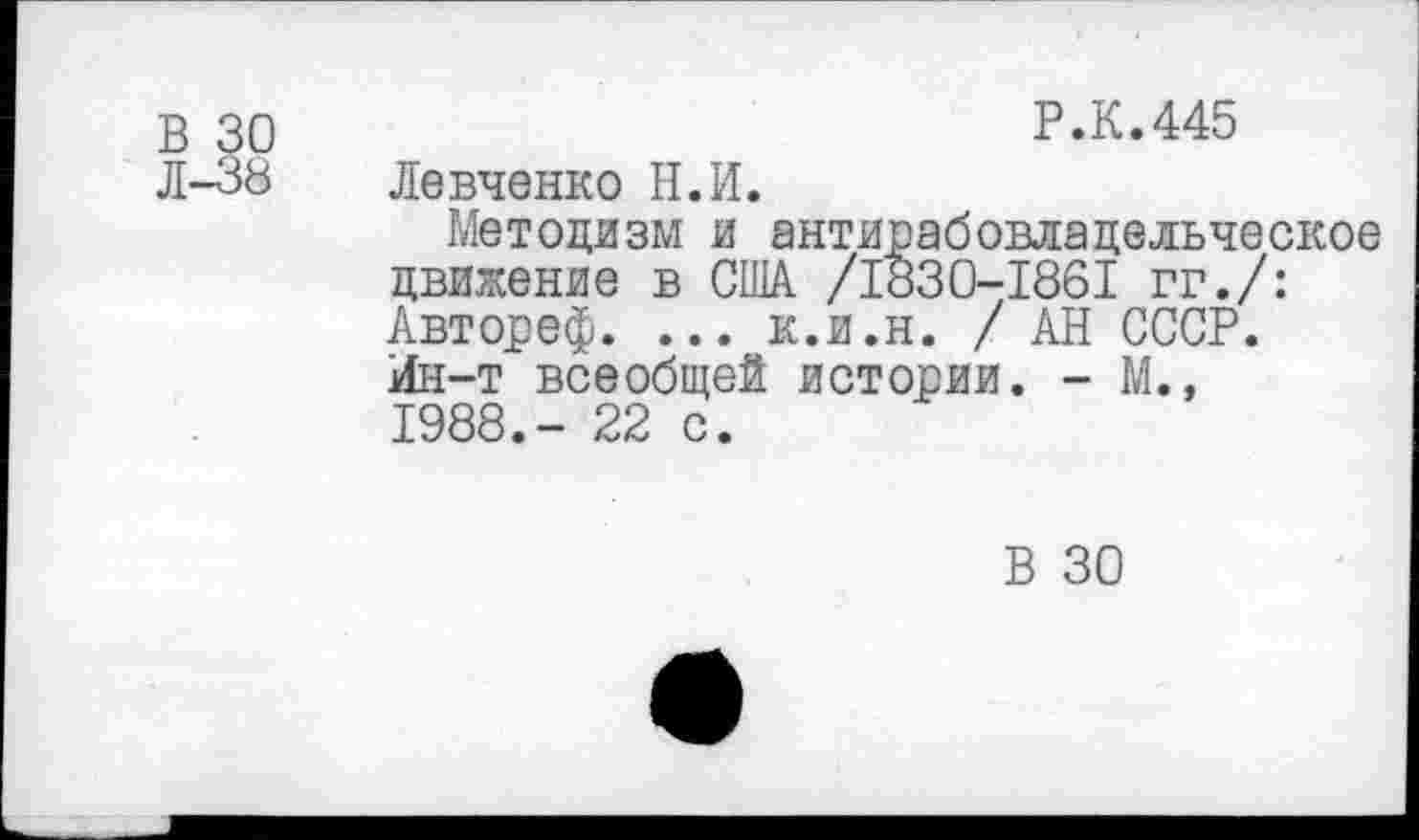 ﻿В 30
Р.К.445
Л-38
Левченко Н.И.
Методизм и антирабовлацельческое движение в США /1830-1861 гг./: Автореф. ... к.и.н. / АН СССР. Ин-т всеобщей истории. - М.» 1988.- 22 с.
В 30